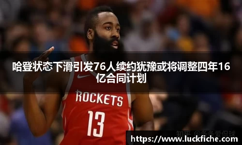 哈登状态下滑引发76人续约犹豫或将调整四年16亿合同计划
